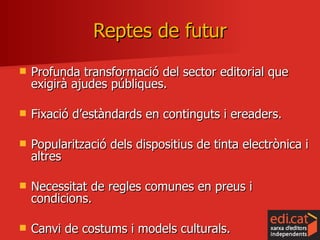 Reptes de futur Profunda transformació del sector editorial que exigirà ajudes públiques. Fixació d’estàndards en continguts i ereaders. Popularització dels dispositius de tinta electrònica i altres Necessitat de regles comunes en preus i condicions. Canvi de costums i models culturals. 
