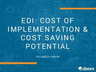 EDI: COST OF
IMPLEMENTATION &
COST SAVING
POTENTIAL
BY: ANGELA CARVER
 