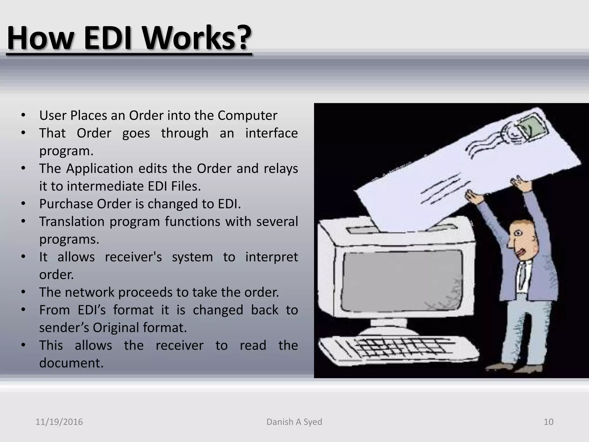 How EDI Works?
• User Places an Order into the Computer
• That Order goes through an interface
program.
• The Application edits the Order and relays
it to intermediate EDI Files.
• Purchase Order is changed to EDI.
• Translation program functions with several
programs.
• It allows receiver's system to interpret
order.
• The network proceeds to take the order.
• From EDI’s format it is changed back to
sender’s Original format.
• This allows the receiver to read the
document.
11/19/2016 Danish A Syed 10
 