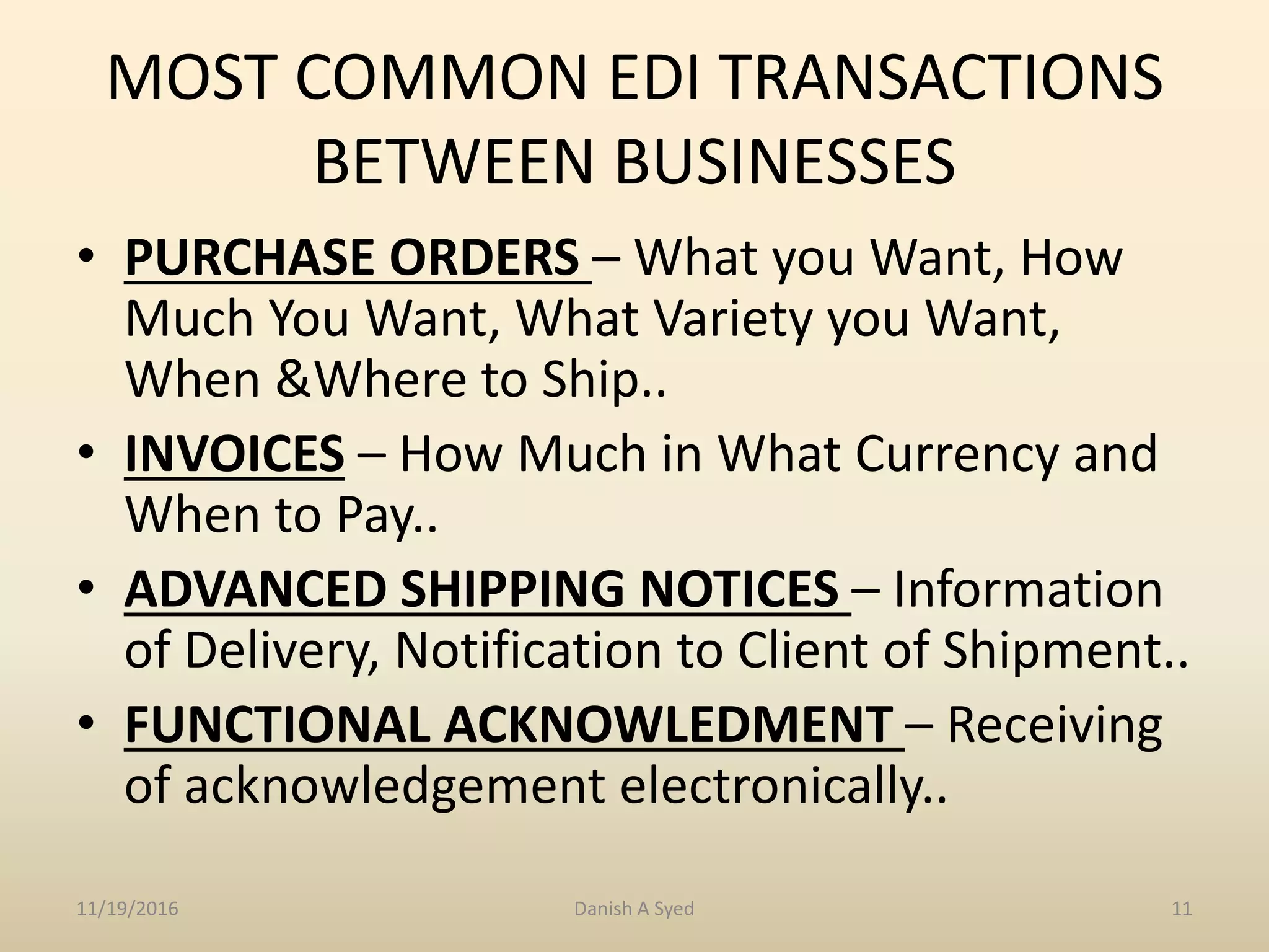MOST COMMON EDI TRANSACTIONS
BETWEEN BUSINESSES
• PURCHASE ORDERS – What you Want, How
Much You Want, What Variety you Want,
When &Where to Ship..
• INVOICES – How Much in What Currency and
When to Pay..
• ADVANCED SHIPPING NOTICES – Information
of Delivery, Notification to Client of Shipment..
• FUNCTIONAL ACKNOWLEDMENT – Receiving
of acknowledgement electronically..
11/19/2016 Danish A Syed 11
 