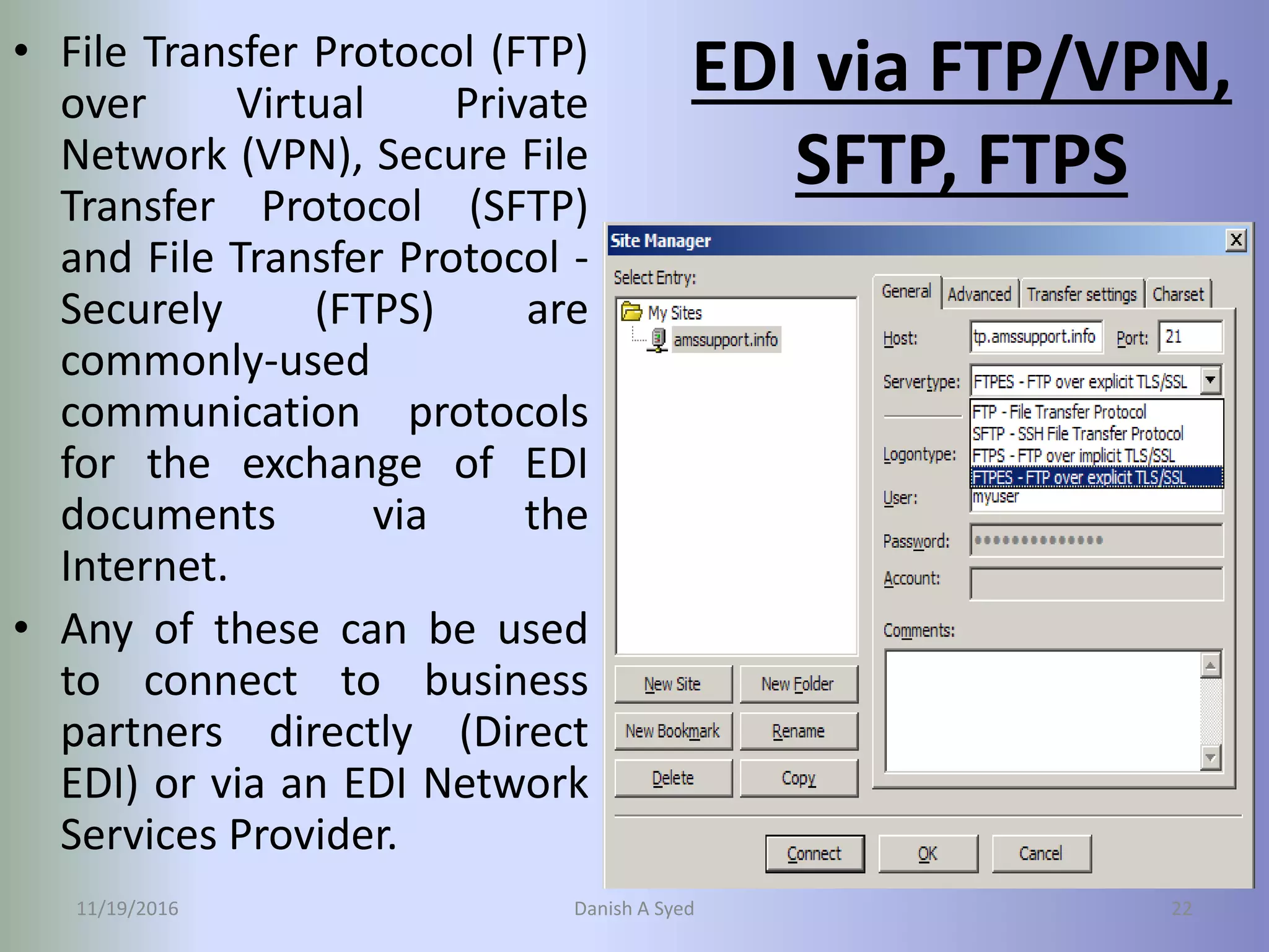 EDI via FTP/VPN,
SFTP, FTPS
• File Transfer Protocol (FTP)
over Virtual Private
Network (VPN), Secure File
Transfer Protocol (SFTP)
and File Transfer Protocol -
Securely (FTPS) are
commonly-used
communication protocols
for the exchange of EDI
documents via the
Internet.
• Any of these can be used
to connect to business
partners directly (Direct
EDI) or via an EDI Network
Services Provider.
11/19/2016 Danish A Syed 22
 
