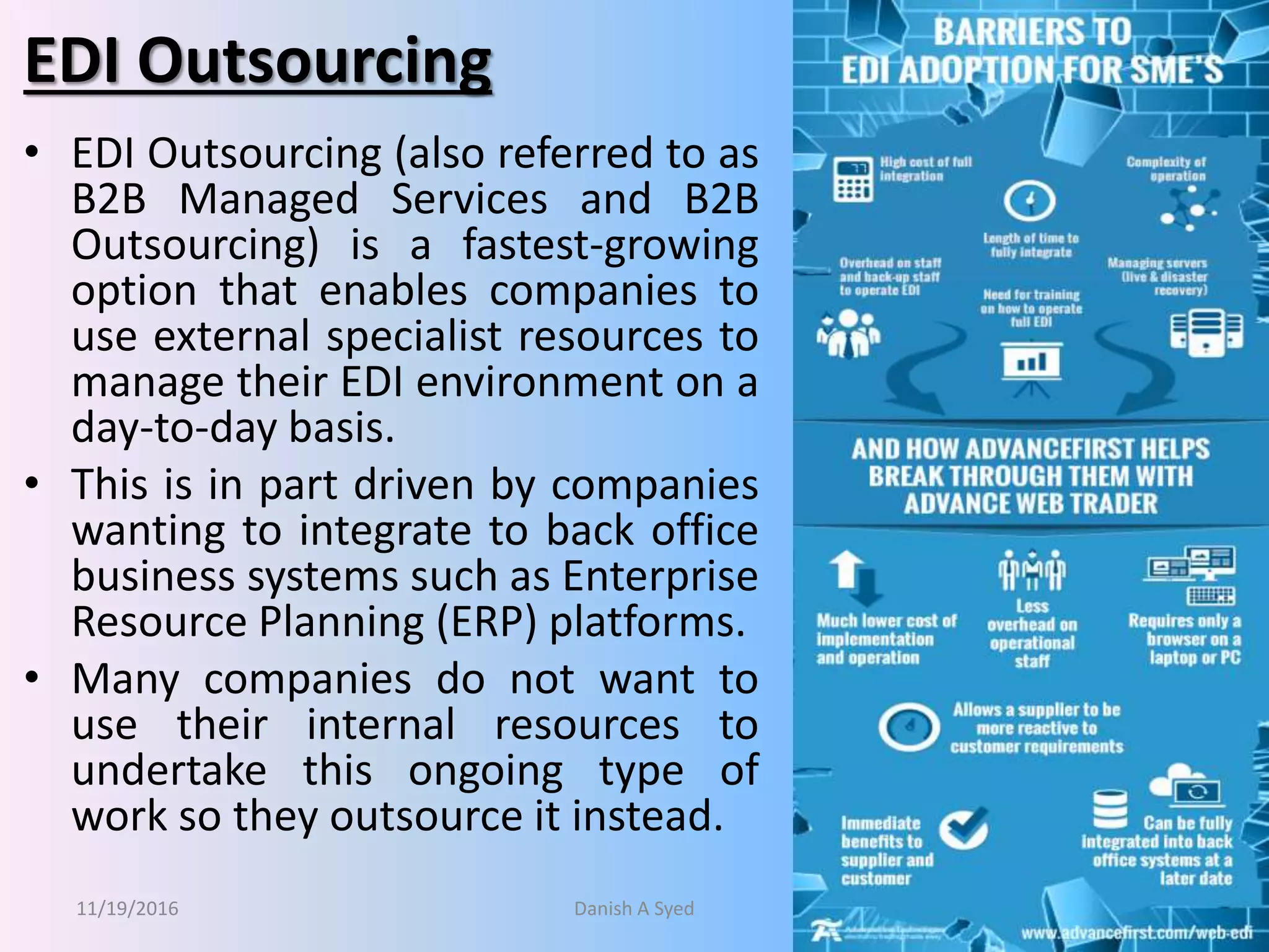 EDI Outsourcing
• EDI Outsourcing (also referred to as
B2B Managed Services and B2B
Outsourcing) is a fastest-growing
option that enables companies to
use external specialist resources to
manage their EDI environment on a
day-to-day basis.
• This is in part driven by companies
wanting to integrate to back office
business systems such as Enterprise
Resource Planning (ERP) platforms.
• Many companies do not want to
use their internal resources to
undertake this ongoing type of
work so they outsource it instead.
11/19/2016 Danish A Syed 26
 