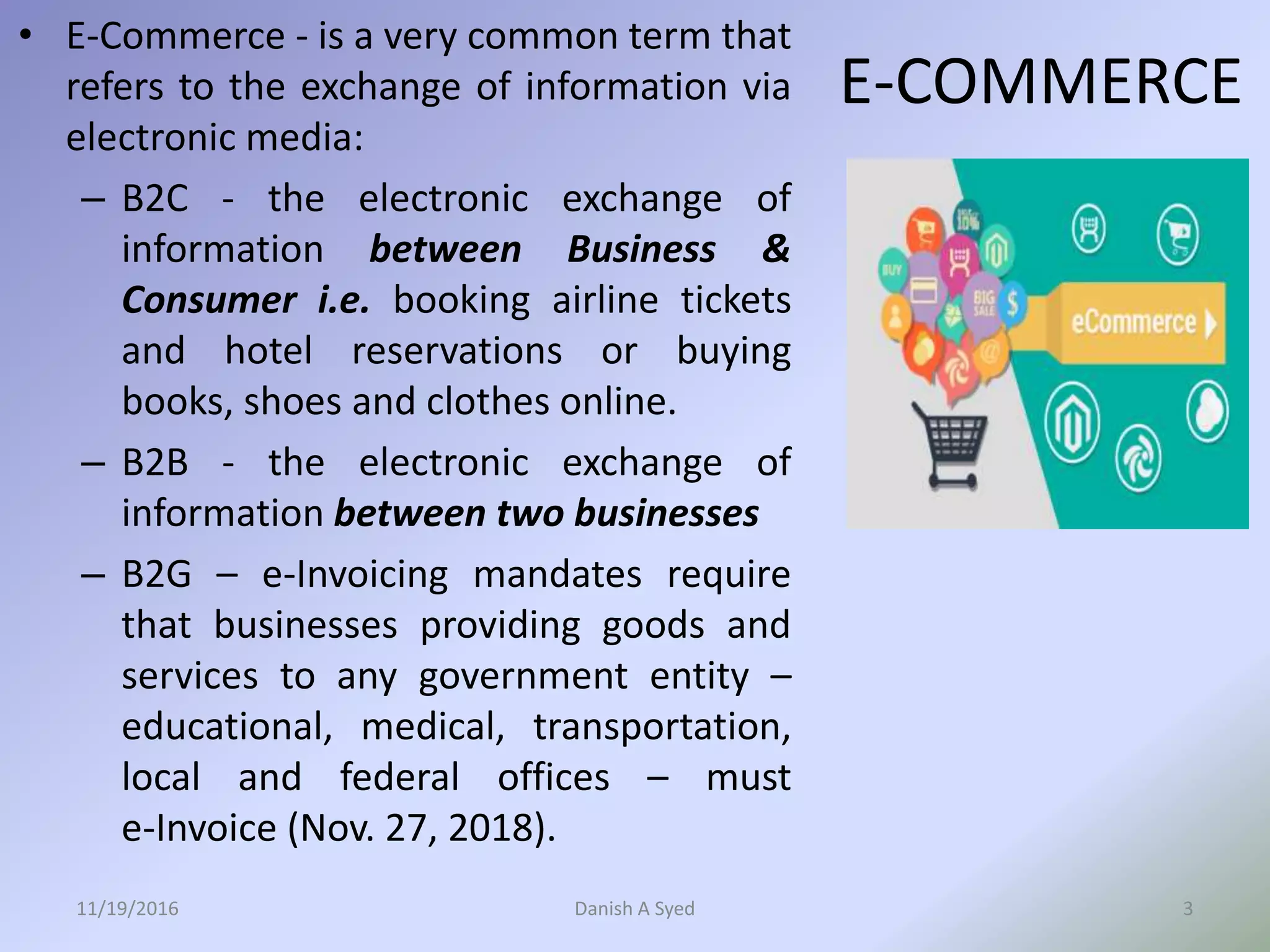 • E-Commerce - is a very common term that
refers to the exchange of information via
electronic media:
– B2C - the electronic exchange of
information between Business &
Consumer i.e. booking airline tickets
and hotel reservations or buying
books, shoes and clothes online.
– B2B - the electronic exchange of
information between two businesses
– B2G – e-Invoicing mandates require
that businesses providing goods and
services to any government entity –
educational, medical, transportation,
local and federal offices – must
e-Invoice (Nov. 27, 2018).
11/19/2016 Danish A Syed 3
E-COMMERCE
 