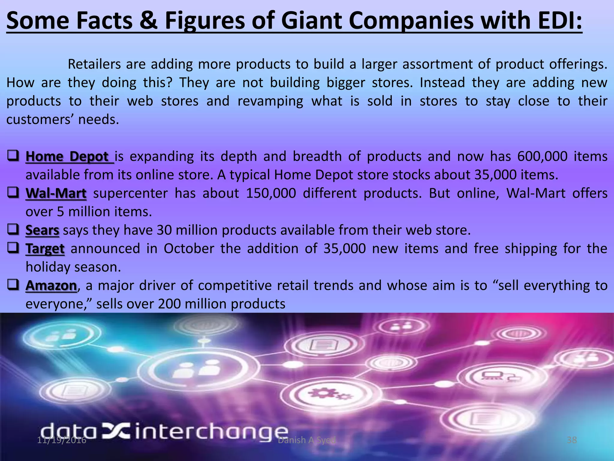 Some Facts & Figures of Giant Companies with EDI:
Retailers are adding more products to build a larger assortment of product offerings.
How are they doing this? They are not building bigger stores. Instead they are adding new
products to their web stores and revamping what is sold in stores to stay close to their
customers’ needs.
 Home Depot is expanding its depth and breadth of products and now has 600,000 items
available from its online store. A typical Home Depot store stocks about 35,000 items.
 Wal-Mart supercenter has about 150,000 different products. But online, Wal-Mart offers
over 5 million items.
 Sears says they have 30 million products available from their web store.
 Target announced in October the addition of 35,000 new items and free shipping for the
holiday season.
 Amazon, a major driver of competitive retail trends and whose aim is to “sell everything to
everyone,” sells over 200 million products
11/19/2016 Danish A Syed 38
 