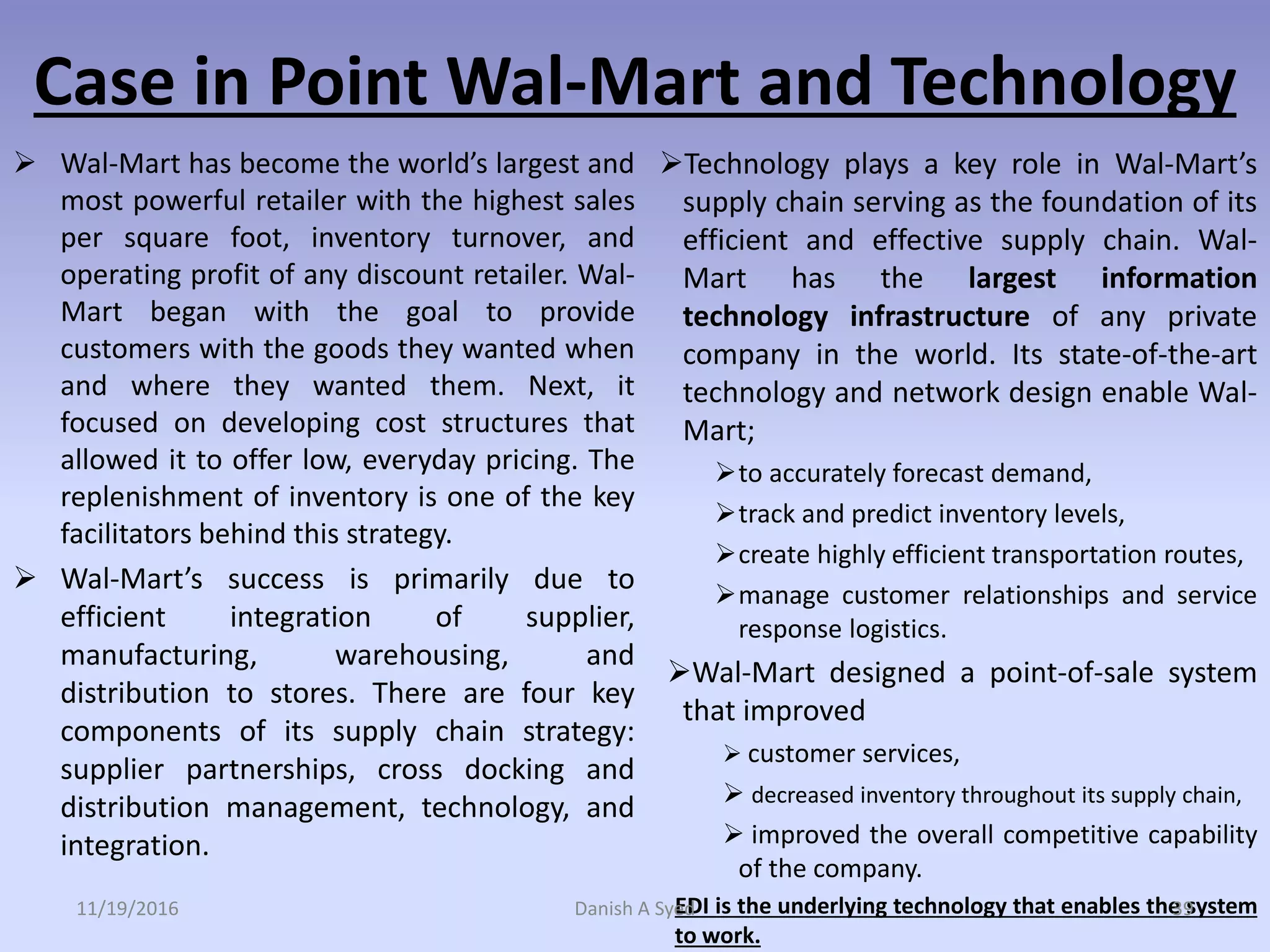 Case in Point Wal-Mart and Technology
 Wal-Mart has become the world’s largest and
most powerful retailer with the highest sales
per square foot, inventory turnover, and
operating profit of any discount retailer. Wal-
Mart began with the goal to provide
customers with the goods they wanted when
and where they wanted them. Next, it
focused on developing cost structures that
allowed it to offer low, everyday pricing. The
replenishment of inventory is one of the key
facilitators behind this strategy.
 Wal-Mart’s success is primarily due to
efficient integration of supplier,
manufacturing, warehousing, and
distribution to stores. There are four key
components of its supply chain strategy:
supplier partnerships, cross docking and
distribution management, technology, and
integration.
Technology plays a key role in Wal-Mart’s
supply chain serving as the foundation of its
efficient and effective supply chain. Wal-
Mart has the largest information
technology infrastructure of any private
company in the world. Its state-of-the-art
technology and network design enable Wal-
Mart;
to accurately forecast demand,
track and predict inventory levels,
create highly efficient transportation routes,
manage customer relationships and service
response logistics.
Wal-Mart designed a point-of-sale system
that improved
 customer services,
 decreased inventory throughout its supply chain,
 improved the overall competitive capability
of the company.
EDI is the underlying technology that enables the system
to work.
11/19/2016 Danish A Syed 39
 