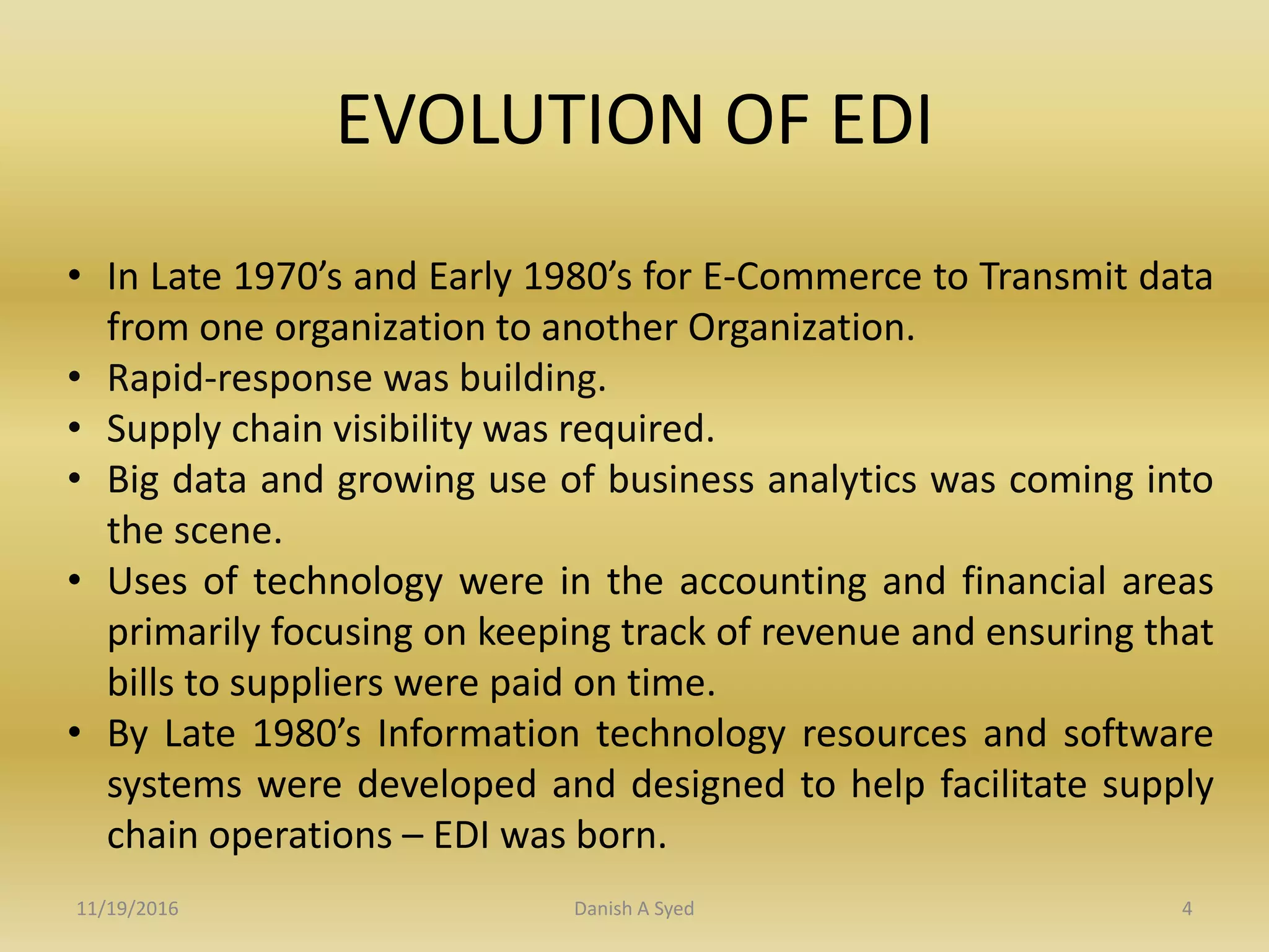 EVOLUTION OF EDI
• In Late 1970’s and Early 1980’s for E-Commerce to Transmit data
from one organization to another Organization.
• Rapid-response was building.
• Supply chain visibility was required.
• Big data and growing use of business analytics was coming into
the scene.
• Uses of technology were in the accounting and financial areas
primarily focusing on keeping track of revenue and ensuring that
bills to suppliers were paid on time.
• By Late 1980’s Information technology resources and software
systems were developed and designed to help facilitate supply
chain operations – EDI was born.
11/19/2016 Danish A Syed 4
 