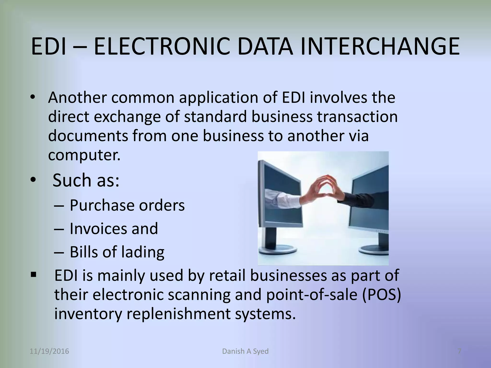 • Another common application of EDI involves the
direct exchange of standard business transaction
documents from one business to another via
computer.
• Such as:
– Purchase orders
– Invoices and
– Bills of lading
 EDI is mainly used by retail businesses as part of
their electronic scanning and point-of-sale (POS)
inventory replenishment systems.
11/19/2016 Danish A Syed 7
EDI – ELECTRONIC DATA INTERCHANGE
 