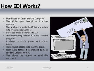 How EDI Works?
• User Places an Order into the Computer
• That Order goes through an interface
program.
• The Application edits the Order and relays
it to intermediate EDI Files.
• Purchase Order is changed to EDI.
• Translation program functions with several
programs.
• It allows receiver's system to interpret
order.
• The network proceeds to take the order.
• From EDI’s format it is changed back to
sender’s Original format.
• This allows the receiver to read the
document.
11/19/2016 Danish A Syed 10
 