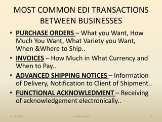MOST COMMON EDI TRANSACTIONS
BETWEEN BUSINESSES
• PURCHASE ORDERS – What you Want, How
Much You Want, What Variety you Want,
When &Where to Ship..
• INVOICES – How Much in What Currency and
When to Pay..
• ADVANCED SHIPPING NOTICES – Information
of Delivery, Notification to Client of Shipment..
• FUNCTIONAL ACKNOWLEDMENT – Receiving
of acknowledgement electronically..
11/19/2016 Danish A Syed 11
 