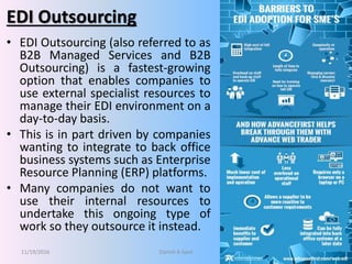 EDI Outsourcing
• EDI Outsourcing (also referred to as
B2B Managed Services and B2B
Outsourcing) is a fastest-growing
option that enables companies to
use external specialist resources to
manage their EDI environment on a
day-to-day basis.
• This is in part driven by companies
wanting to integrate to back office
business systems such as Enterprise
Resource Planning (ERP) platforms.
• Many companies do not want to
use their internal resources to
undertake this ongoing type of
work so they outsource it instead.
11/19/2016 Danish A Syed 26
 