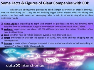 Some Facts & Figures of Giant Companies with EDI:
Retailers are adding more products to build a larger assortment of product offerings.
How are they doing this? They are not building bigger stores. Instead they are adding new
products to their web stores and revamping what is sold in stores to stay close to their
customers’ needs.
 Home Depot is expanding its depth and breadth of products and now has 600,000 items
available from its online store. A typical Home Depot store stocks about 35,000 items.
 Wal-Mart supercenter has about 150,000 different products. But online, Wal-Mart offers
over 5 million items.
 Sears says they have 30 million products available from their web store.
 Target announced in October the addition of 35,000 new items and free shipping for the
holiday season.
 Amazon, a major driver of competitive retail trends and whose aim is to “sell everything to
everyone,” sells over 200 million products
11/19/2016 Danish A Syed 38
 