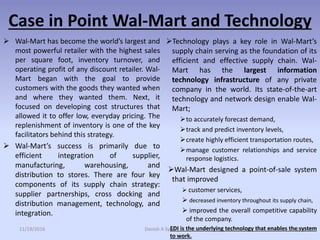 Case in Point Wal-Mart and Technology
 Wal-Mart has become the world’s largest and
most powerful retailer with the highest sales
per square foot, inventory turnover, and
operating profit of any discount retailer. Wal-
Mart began with the goal to provide
customers with the goods they wanted when
and where they wanted them. Next, it
focused on developing cost structures that
allowed it to offer low, everyday pricing. The
replenishment of inventory is one of the key
facilitators behind this strategy.
 Wal-Mart’s success is primarily due to
efficient integration of supplier,
manufacturing, warehousing, and
distribution to stores. There are four key
components of its supply chain strategy:
supplier partnerships, cross docking and
distribution management, technology, and
integration.
Technology plays a key role in Wal-Mart’s
supply chain serving as the foundation of its
efficient and effective supply chain. Wal-
Mart has the largest information
technology infrastructure of any private
company in the world. Its state-of-the-art
technology and network design enable Wal-
Mart;
to accurately forecast demand,
track and predict inventory levels,
create highly efficient transportation routes,
manage customer relationships and service
response logistics.
Wal-Mart designed a point-of-sale system
that improved
 customer services,
 decreased inventory throughout its supply chain,
 improved the overall competitive capability
of the company.
EDI is the underlying technology that enables the system
to work.
11/19/2016 Danish A Syed 39
 