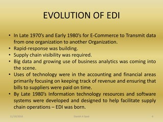 EVOLUTION OF EDI
• In Late 1970’s and Early 1980’s for E-Commerce to Transmit data
from one organization to another Organization.
• Rapid-response was building.
• Supply chain visibility was required.
• Big data and growing use of business analytics was coming into
the scene.
• Uses of technology were in the accounting and financial areas
primarily focusing on keeping track of revenue and ensuring that
bills to suppliers were paid on time.
• By Late 1980’s Information technology resources and software
systems were developed and designed to help facilitate supply
chain operations – EDI was born.
11/19/2016 Danish A Syed 4
 