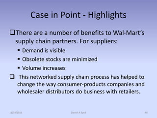 Case in Point - Highlights
There are a number of benefits to Wal-Mart’s
supply chain partners. For suppliers:
 Demand is visible
 Obsolete stocks are minimized
 Volume increases
 This networked supply chain process has helped to
change the way consumer-products companies and
wholesaler distributors do business with retailers.
11/19/2016 Danish A Syed 40
 