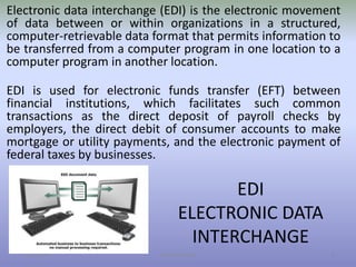 EDI
ELECTRONIC DATA
INTERCHANGE
11/19/2016 Danish A Syed 6
Electronic data interchange (EDI) is the electronic movement
of data between or within organizations in a structured,
computer-retrievable data format that permits information to
be transferred from a computer program in one location to a
computer program in another location.
EDI is used for electronic funds transfer (EFT) between
financial institutions, which facilitates such common
transactions as the direct deposit of payroll checks by
employers, the direct debit of consumer accounts to make
mortgage or utility payments, and the electronic payment of
federal taxes by businesses.
 