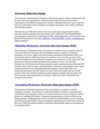 Electronic Data Interchange
The electronic communication of business transactions, such as orders, confirmations and
invoices, between organizations. Third parties provide EDI services that enable
organizations with different equipment to connect. Although interactive access may be a
part of it, EDI implies direct computer-to-computer transactions into vendors' databases
and ordering systems.
The Internet gave EDI quite a boost. However, rather than using privately owned
networks and the traditional EDI data formats (X12, EDIFACT and TRADACOMS),
many business transactions are formatted in XML and transported over the Internet using
the HTTP Web protocol. See X12, EDIFACT, TRADACOMS, extranet, externalization,
XML and HTTP.
Marketing Dictionary: electronic data interchange (EDI)
The exchange of information from one company to another using a computer network,
such as the Internet. Electronic data interchange involves computer-to-computer
exchanges of invoices, orders, and other business documents and therefore effects cost
savings and improves efficiency because it minimizes the errors that can occur if the
same information has to be typed into computers more than once. At the same time, EDI
provides an easily accessible mechanism for companies to buy, sell, and trade
information. In the business-to-business market, major corporations have embraced EDI
systems, and in order to reduce costs and improve efficiency and competitiveness, many
corporate giants are now demanding that their suppliers convert their sales and
purchasing operations into EDI systems as well. In the retail market, the use of EDI
systems allows the retailer to implement quick response strategies that can reduce the
time they must hold merchandise in inventory, which can result in substantial cost
savings for the retailer.
Accounting Dictionary: Electronic Data Interchange (EDI)
Transmission of business transactions from one company's computer to another
company's computer. Transmission is achieved through an electronic communication
network that uses translation software to convert transactions from a company's internal
format to a standard EDI format. Companies that participate in EDI are referred to as
trading partners. Trading partners may be involved in on-line banking, on-line retailing,
and electronic funds transfer. There are paperless transactions in an electronic format. In
the case of EDI, the auditor should be cognizant of the possible impact on the gathering
of evidential matter.
 