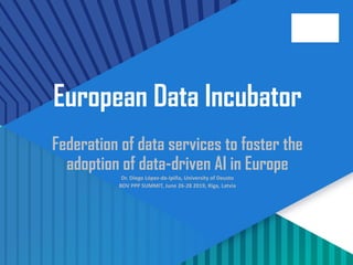 1
European Data Incubator
Federation of data services to foster the
adoption of data-driven AI in Europe
Dr. Diego López-de-Ipiña, University of Deusto
BDV PPP SUMMIT, June 26-28 2019, Riga, Latvia
 