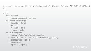 {%- set ips = salt['network.ip_addrs'](None, False, '172.17.0.0/24')
%}
ssh:
pkg.latest
- name: openssh-server
service.running:
- enable: True
- watch:
- file: ssh
- pkg: ssh
file.managed:
- name: /etc/ssh/sshd_config
- source: salt://sshd/files/sshd_config
- template: jinja
- context:
ips: {{ ips }}
 