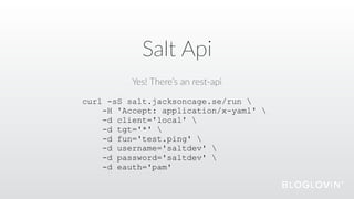 Salt  Api
Yes!  There’s  an  rest-­‐api
curl -sS salt.jacksoncage.se/run 
-H 'Accept: application/x-yaml' 
-d client='local' 
-d tgt='*' 
-d fun='test.ping' 
-d username='saltdev' 
-d password='saltdev' 
-d eauth='pam'
 