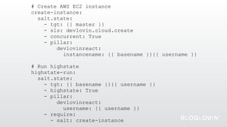 # Create AWS EC2 instance
create-instance:
salt.state:
- tgt: {{ master }}
- sls: devlovin.cloud.create
- concurrent: True
- pillar:
devlovinreact:
instancename: {{ basename }}{{ username }}
# Run highstate
highstate-run:
salt.state:
- tgt: {{ basename }}{{ username }}
- highstate: True
- pillar:
devlovinreact:
username: {{ username }}
- require:
- salt: create-instance
 