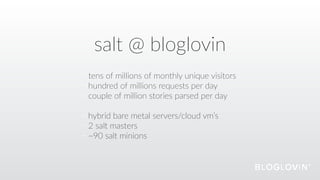 salt  @  bloglovin
tens  of  millions  of  monthly  unique  visitors  
hundred  of  millions  requests  per  day  
couple  of  million  stories  parsed  per  day  
hybrid  bare  metal  servers/cloud  vm’s  
2  salt  masters  
~90  salt  minions
 
