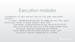 Execu@on  modules
root@master:~# salt minion1 cmd.run "ip addr show eth0"
minion1:
2: eth0: <BROADCAST,MULTICAST,UP,LOWER_UP> mtu 9001 qdisc
pfifo_fast state UP group default qlen 1000
link/ether 12:4b:af:05:be:cd brd ff:ff:ff:ff:ff:ff
inet 10.0.0.206/24 brd 10.0.0.255 scope global eth0
valid_lft forever preferred_lft forever
inet6 fe80::104b:afff:fe05:becd/64 scope link
valid_lft forever preferred_lft forever
 