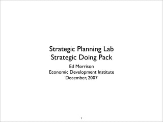 Strategic Planning Lab
Strategic Doing Pack
         Ed Morrison
Economic Development Institute
      December, 2007




              1