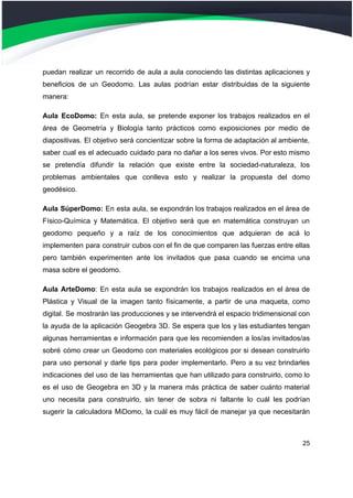 puedan realizar un recorrido de aula a aula conociendo las distintas aplicaciones y
beneficios de un Geodomo. Las aulas podrían estar distribuidas de la siguiente
manera:
Aula EcoDomo: En esta aula, se pretende exponer los trabajos realizados en el
área de Geometría y Biología tanto prácticos como exposiciones por medio de
diapositivas. El objetivo será concientizar sobre la forma de adaptación al ambiente,
saber cual es el adecuado cuidado para no dañar a los seres vivos. Por esto mismo
se pretendía difundir la relación que existe entre la sociedad-naturaleza, los
problemas ambientales que conlleva esto y realizar la propuesta del domo
geodésico.
Aula SúperDomo: En esta aula, se expondrán los trabajos realizados en el área de
Físico-Química y Matemática. El objetivo será que en matemática construyan un
geodomo pequeño y a raíz de los conocimientos que adquieran de acá lo
implementen para construir cubos con el fin de que comparen las fuerzas entre ellas
pero también experimenten ante los invitados que pasa cuando se encima una
masa sobre el geodomo.
Aula ArteDomo: En esta aula se expondrán los trabajos realizados en el área de
Plástica y Visual de la imagen tanto físicamente, a partir de una maqueta, como
digital. Se mostrarán las producciones y se intervendrá el espacio tridimensional con
la ayuda de la aplicación Geogebra 3D. Se espera que los y las estudiantes tengan
algunas herramientas e información para que les recomienden a los/as invitados/as
sobré cómo crear un Geodomo con materiales ecológicos por si desean construirlo
para uso personal y darle tips para poder implementarlo. Pero a su vez brindarles
indicaciones del uso de las herramientas que han utilizado para construirlo, como lo
es el uso de Geogebra en 3D y la manera más práctica de saber cuánto material
uno necesita para construirlo, sin tener de sobra ni faltante lo cuál les podrían
sugerir la calculadora MiDomo, la cuál es muy fácil de manejar ya que necesitarán
25
 