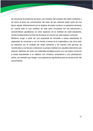 de reconocer la presencia de tener una iniciativa del cuidado del medio ambiente y
de cómo al tener los conocimiento del resto de las materias poder partir de una
figura regular bidimensional con el objetivo de poder construir un geodomo teniendo
en cuenta todo lo que conlleva de este para vincularlos con las estructuras y
características geodésicas en otros espacios de la realidad de cada estudiante,
resulta fundamental a la hora de favorecer el vínculo con este espacio curricular.
BioDomo surge a partir de una propuesta de brindarle a los/as estudiantes la
capacidad de comenzar a ver el mundo a través de la matemática y de cómo esta
se relaciona con el cuidado del medio ambiente y de manera más general, de
incentivarlos a comenzar a relacionar su propia realidad con aquellos elementos que
parecen distantes de crear con materiales ecológicos pero a su vez lograr involucrar
a los/as estudiantes a un objetivo con iniciativa, entusiasmo y una participación
activa, así también que tengan una experiencia significativa para la construcción del
conocimiento.
31
 