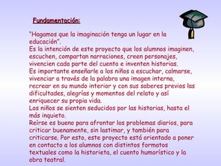 Fundamentación:Fundamentación:
“Hagamos que la imaginación tenga un lugar en la
educación”.
Es la intención de este proyecto que los alumnos imaginen,
escuchen, compartan narraciones, creen personajes,
vivencien cada parte del cuento e inventen historias.
Es importante enseñarle a los niños a escuchar, calmarse,
vivenciar a través de la palabra una imagen interna,
recrear en su mundo interior y con sus saberes previos las
dificultades, alegrías y momentos del relato y así
enriquecer su propia vida.
Los niños se sienten seducidos por las historias, hasta el
más inquieto.
Reírse es bueno para afrontar los problemas diarios, para
criticar buenamente, sin lastimar, y también para
criticarse. Por esto, este proyecto está orientado a poner
en contacto a los alumnos con distintos formatos
textuales como la historieta, el cuento humorístico y la
obra teatral.
 