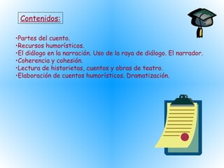 Contenidos:
•Partes del cuento.
•Recursos humorísticos.
•El diálogo en la narración. Uso de la raya de diálogo. El narrador.
•Coherencia y cohesión.
•Lectura de historietas, cuentos y obras de teatro.
•Elaboración de cuentos humorísticos. Dramatización.
 