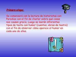 Primera etapa:Primera etapa:
Se comenzará con la lectura de historietas con
Parodias con el fin de charlar sobre qué cosas
nos causan gracia. Luego se leerán diferentes
tipos de texto con humor (cuentos, obras de teatro)
con el fin de observar cómo aparece el humor en
cada uno de ellos.
 