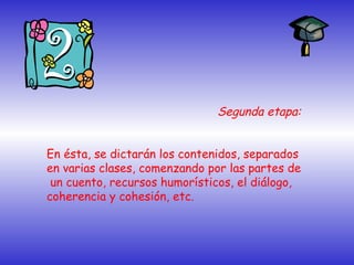 Segunda etapa:
En ésta, se dictarán los contenidos, separados
en varias clases, comenzando por las partes de
un cuento, recursos humorísticos, el diálogo,
coherencia y cohesión, etc.
 