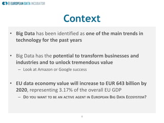 4
Context
• Big Data has been identified as one of the main trends in
technology for the past years
• Big Data has the potential to transform businesses and
industries and to unlock tremendous value
– Look at Amazon or Google success
• EU data economy value will increase to EUR 643 billion by
2020, representing 3.17% of the overall EU GDP
– DO YOU WANT TO BE AN ACTIVE AGENT IN EUROPEAN BIG DATA ECOSYSTEM?
 