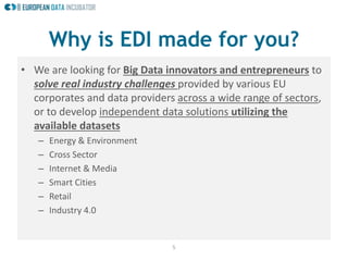 5
Why is EDI made for you?
• We are looking for Big Data innovators and entrepreneurs to
solve real industry challenges provided by various EU
corporates and data providers across a wide range of sectors,
or to develop independent data solutions utilizing the
available datasets
– Energy & Environment
– Cross Sector
– Internet & Media
– Smart Cities
– Retail
– Industry 4.0
 
