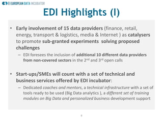 8
• Early involvement of 15 data providers (finance, retail,
energy, transport & logistics, media & Internet ) as catalysers
to promote sub-granted experiments solving proposed
challenges
– EDI foresees the inclusion of additional 10 different data providers
from non-covered sectors in the 2nd and 3rd open calls
• Start-ups/SMEs will count with a set of technical and
business services offered by EDI incubator:
– Dedicated coaches and mentors, a technical infrastructure with a set of
tools ready to be used (Big Data analytics ), a different set of training
modules on Big Data and personalized business development support
EDI Highlights (I)
 