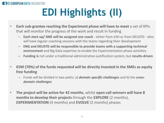 9
EDI Highlights (II)
• Each sub-grantee reaching the Experiment phase will have to meet a set of KPIs
that will monitor the progress of the work and result in funding
– Each start-up/ SME will be assigned one coach - either from eSH or from DEUSTO - who
will have regular coaching sessions with the teams regarding their development
– ENG and DEUSTO will be responsible to provide teams with a supporting technical
environment and Big Data expertise to enable the Experimentation phase activities
– Funding is not under a traditional administrative-justification system, but results-driven
• €5M (70%) of the funds requested will be directly invested in the SMEs as equity
free funding
– Funds will be divided in two paths: a) domain specific challenges and b) the cross-
domain challenges
• The project will be active for 42 months, whilst open call winners will have 8
months to develop their projects through the EXPLORE (2 months),
EXPERIMENTATION (4 months) and EVOLVE (2 months) phases
 