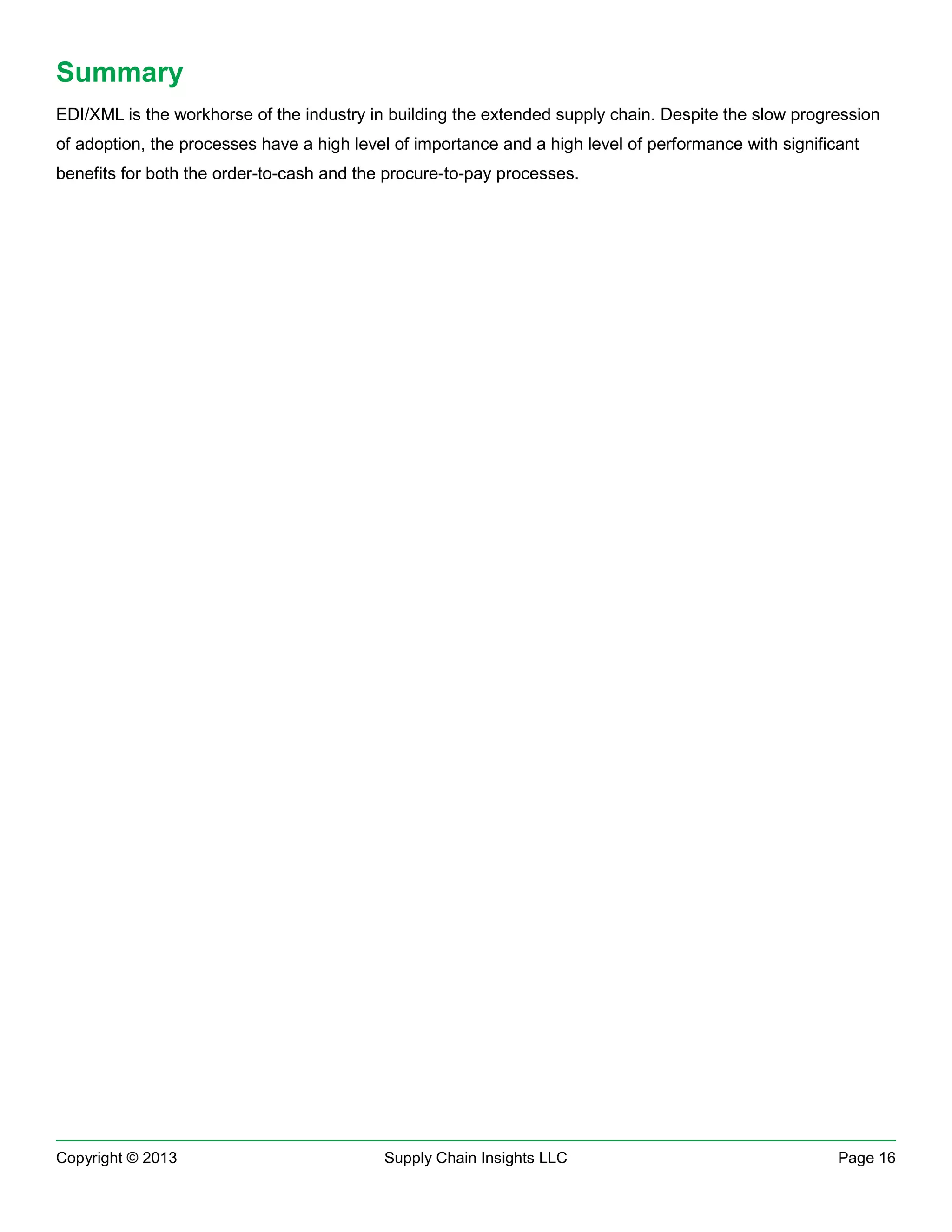 Summary
EDI/XML is the workhorse of the industry in building the extended supply chain. Despite the slow progression
of adoption, the processes have a high level of importance and a high level of performance with significant
benefits for both the order-to-cash and the procure-to-pay processes.

Copyright © 2013

Supply Chain Insights LLC

Page 16

 