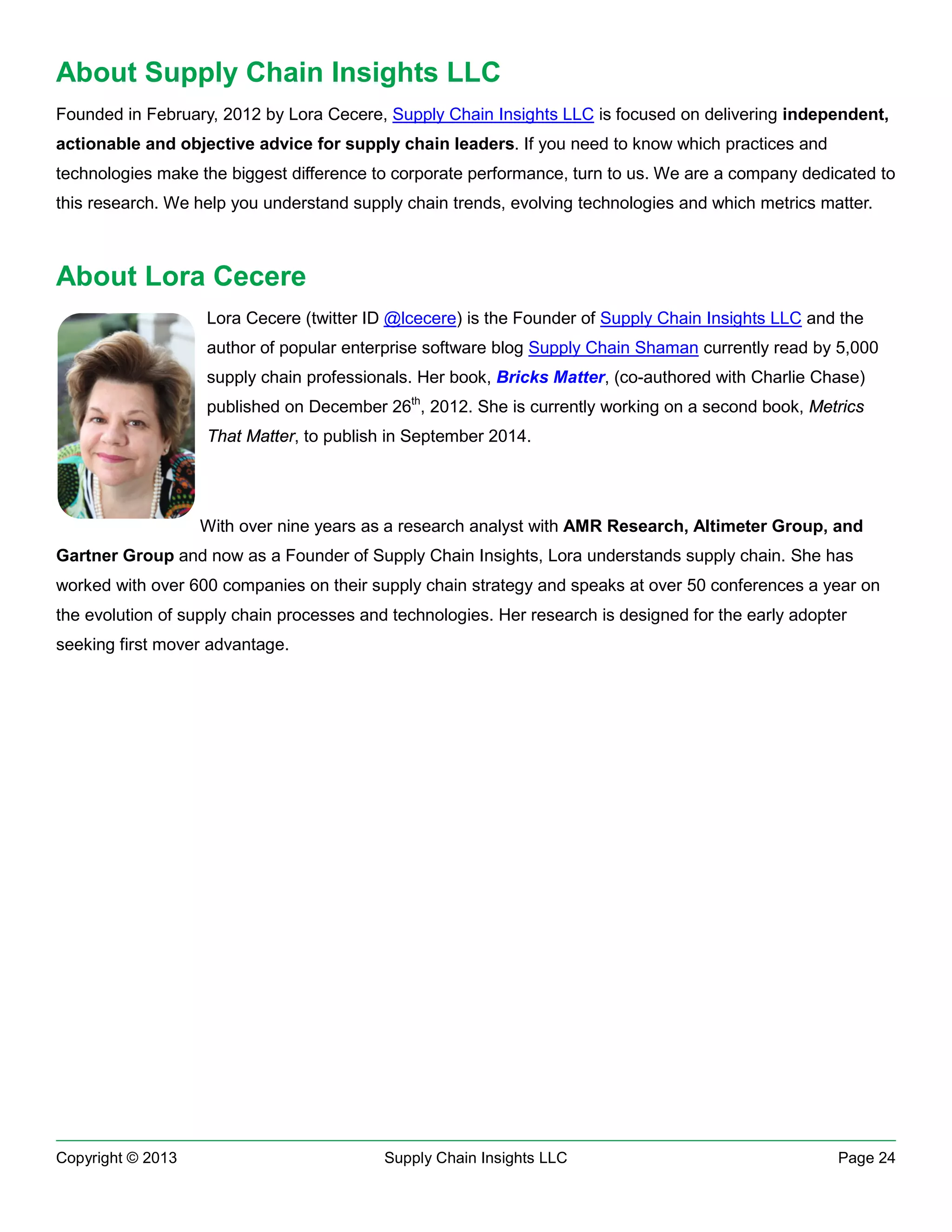 About Supply Chain Insights LLC
Founded in February, 2012 by Lora Cecere, Supply Chain Insights LLC is focused on delivering independent,
actionable and objective advice for supply chain leaders. If you need to know which practices and
technologies make the biggest difference to corporate performance, turn to us. We are a company dedicated to
this research. We help you understand supply chain trends, evolving technologies and which metrics matter.

About Lora Cecere
Lora Cecere (twitter ID @lcecere) is the Founder of Supply Chain Insights LLC and the
author of popular enterprise software blog Supply Chain Shaman currently read by 5,000
supply chain professionals. Her book, Bricks Matter, (co-authored with Charlie Chase)
published on December 26th, 2012. She is currently working on a second book, Metrics
That Matter, to publish in September 2014.

With over nine years as a research analyst with AMR Research, Altimeter Group, and
Gartner Group and now as a Founder of Supply Chain Insights, Lora understands supply chain. She has
worked with over 600 companies on their supply chain strategy and speaks at over 50 conferences a year on
the evolution of supply chain processes and technologies. Her research is designed for the early adopter
seeking first mover advantage.

Copyright © 2013

Supply Chain Insights LLC

Page 24

 