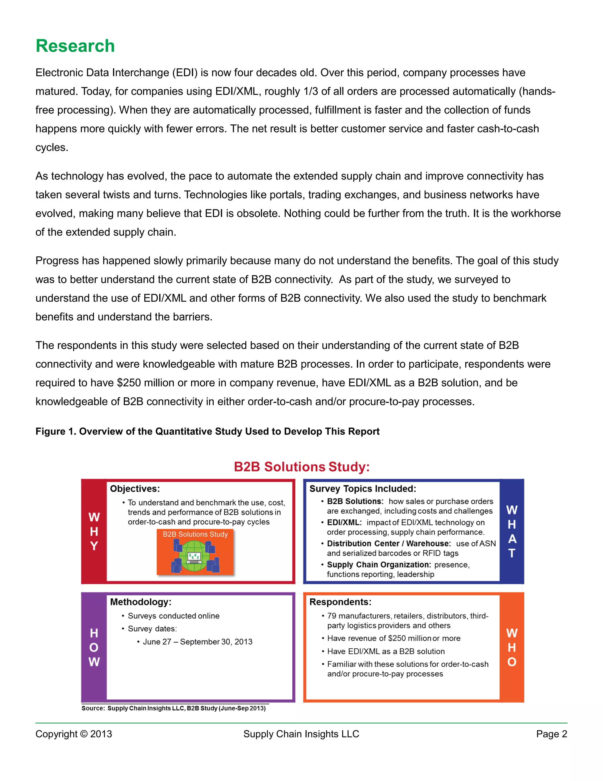 Research
Electronic Data Interchange (EDI) is now four decades old. Over this period, company processes have
matured. Today, for companies using EDI/XML, roughly 1/3 of all orders are processed automatically (handsfree processing). When they are automatically processed, fulfillment is faster and the collection of funds
happens more quickly with fewer errors. The net result is better customer service and faster cash-to-cash
cycles.
As technology has evolved, the pace to automate the extended supply chain and improve connectivity has
taken several twists and turns. Technologies like portals, trading exchanges, and business networks have
evolved, making many believe that EDI is obsolete. Nothing could be further from the truth. It is the workhorse
of the extended supply chain.
Progress has happened slowly primarily because many do not understand the benefits. The goal of this study
was to better understand the current state of B2B connectivity. As part of the study, we surveyed to
understand the use of EDI/XML and other forms of B2B connectivity. We also used the study to benchmark
benefits and understand the barriers.
The respondents in this study were selected based on their understanding of the current state of B2B
connectivity and were knowledgeable with mature B2B processes. In order to participate, respondents were
required to have $250 million or more in company revenue, have EDI/XML as a B2B solution, and be
knowledgeable of B2B connectivity in either order-to-cash and/or procure-to-pay processes.
Figure 1. Overview of the Quantitative Study Used to Develop This Report

Copyright © 2013

Supply Chain Insights LLC

Page 2

 