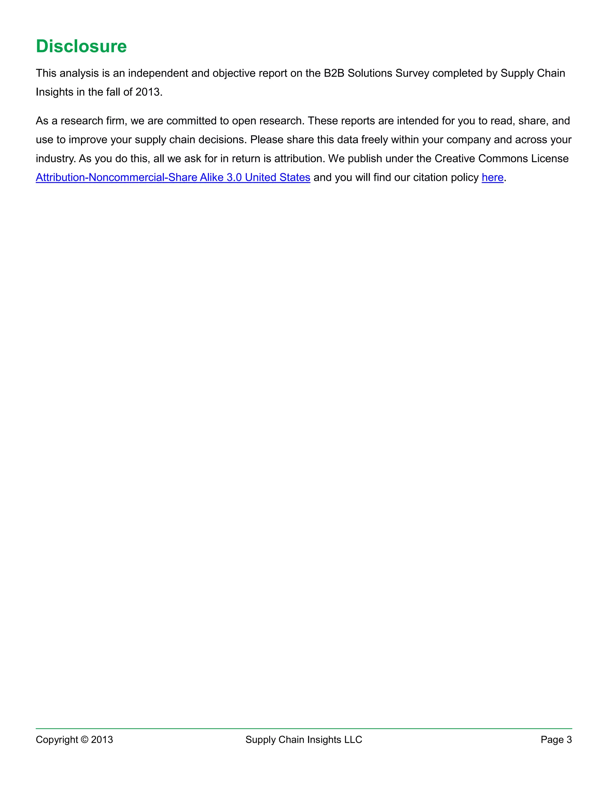Disclosure
This analysis is an independent and objective report on the B2B Solutions Survey completed by Supply Chain
Insights in the fall of 2013.
As a research firm, we are committed to open research. These reports are intended for you to read, share, and
use to improve your supply chain decisions. Please share this data freely within your company and across your
industry. As you do this, all we ask for in return is attribution. We publish under the Creative Commons License
Attribution-Noncommercial-Share Alike 3.0 United States and you will find our citation policy here.

Copyright © 2013

Supply Chain Insights LLC

Page 3

 