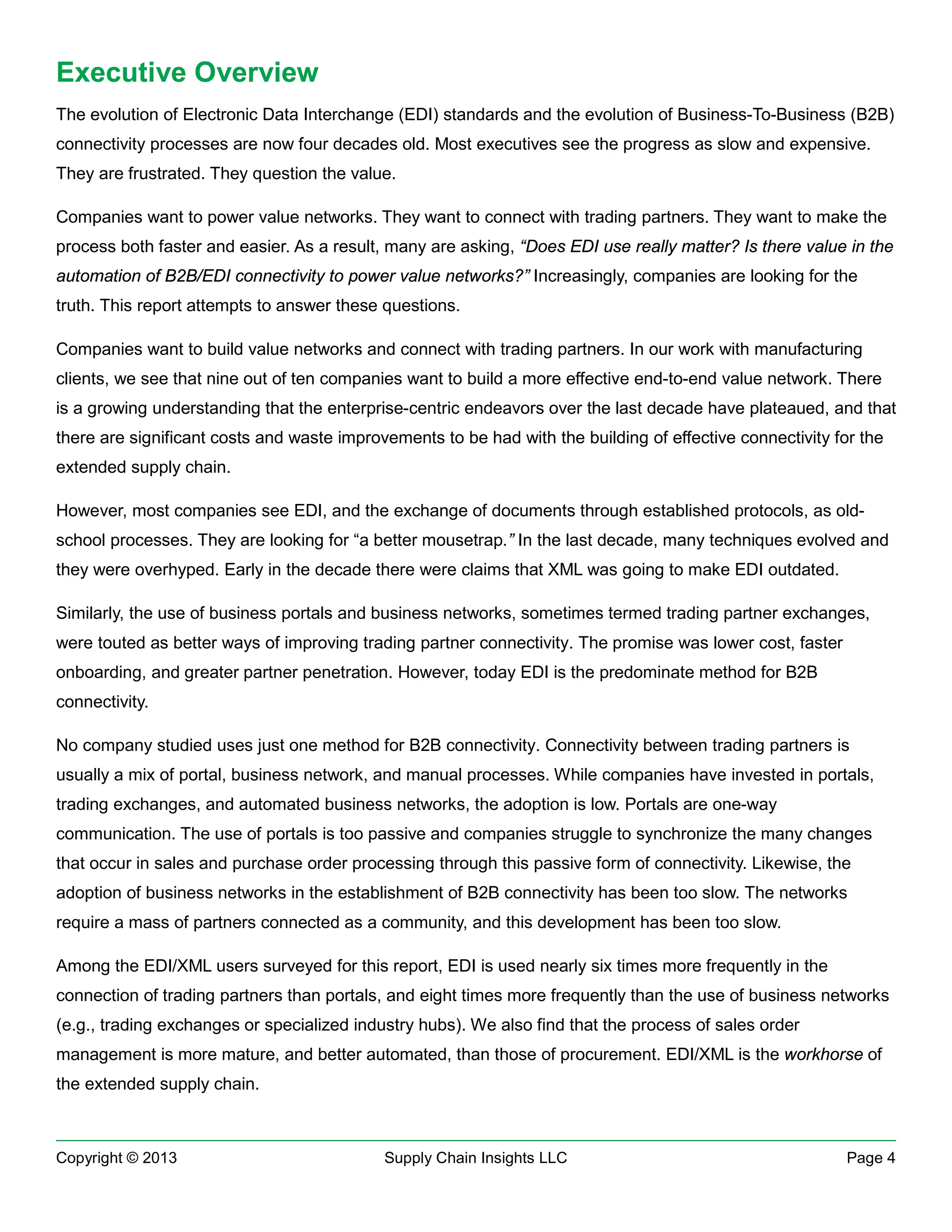 Executive Overview
The evolution of Electronic Data Interchange (EDI) standards and the evolution of Business-To-Business (B2B)
connectivity processes are now four decades old. Most executives see the progress as slow and expensive.
They are frustrated. They question the value.
Companies want to power value networks. They want to connect with trading partners. They want to make the
process both faster and easier. As a result, many are asking, “Does EDI use really matter? Is there value in the
automation of B2B/EDI connectivity to power value networks?” Increasingly, companies are looking for the
truth. This report attempts to answer these questions.
Companies want to build value networks and connect with trading partners. In our work with manufacturing
clients, we see that nine out of ten companies want to build a more effective end-to-end value network. There
is a growing understanding that the enterprise-centric endeavors over the last decade have plateaued, and that
there are significant costs and waste improvements to be had with the building of effective connectivity for the
extended supply chain.
However, most companies see EDI, and the exchange of documents through established protocols, as oldschool processes. They are looking for “a better mousetrap.” In the last decade, many techniques evolved and
they were overhyped. Early in the decade there were claims that XML was going to make EDI outdated.
Similarly, the use of business portals and business networks, sometimes termed trading partner exchanges,
were touted as better ways of improving trading partner connectivity. The promise was lower cost, faster
onboarding, and greater partner penetration. However, today EDI is the predominate method for B2B
connectivity.
No company studied uses just one method for B2B connectivity. Connectivity between trading partners is
usually a mix of portal, business network, and manual processes. While companies have invested in portals,
trading exchanges, and automated business networks, the adoption is low. Portals are one-way
communication. The use of portals is too passive and companies struggle to synchronize the many changes
that occur in sales and purchase order processing through this passive form of connectivity. Likewise, the
adoption of business networks in the establishment of B2B connectivity has been too slow. The networks
require a mass of partners connected as a community, and this development has been too slow.
Among the EDI/XML users surveyed for this report, EDI is used nearly six times more frequently in the
connection of trading partners than portals, and eight times more frequently than the use of business networks
(e.g., trading exchanges or specialized industry hubs). We also find that the process of sales order
management is more mature, and better automated, than those of procurement. EDI/XML is the workhorse of
the extended supply chain.

Copyright © 2013

Supply Chain Insights LLC

Page 4

 