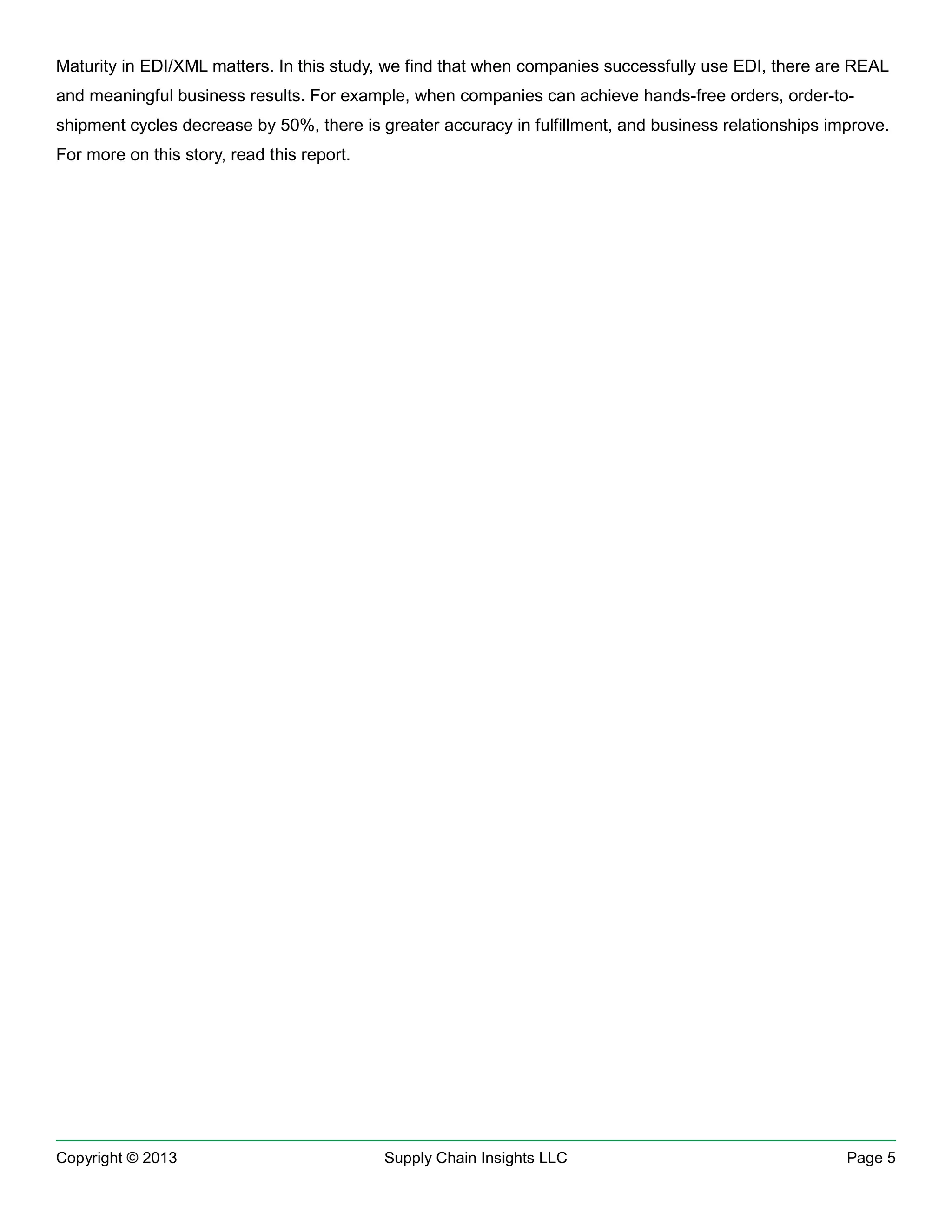 Maturity in EDI/XML matters. In this study, we find that when companies successfully use EDI, there are REAL
and meaningful business results. For example, when companies can achieve hands-free orders, order-toshipment cycles decrease by 50%, there is greater accuracy in fulfillment, and business relationships improve.
For more on this story, read this report.

Copyright © 2013

Supply Chain Insights LLC

Page 5

 