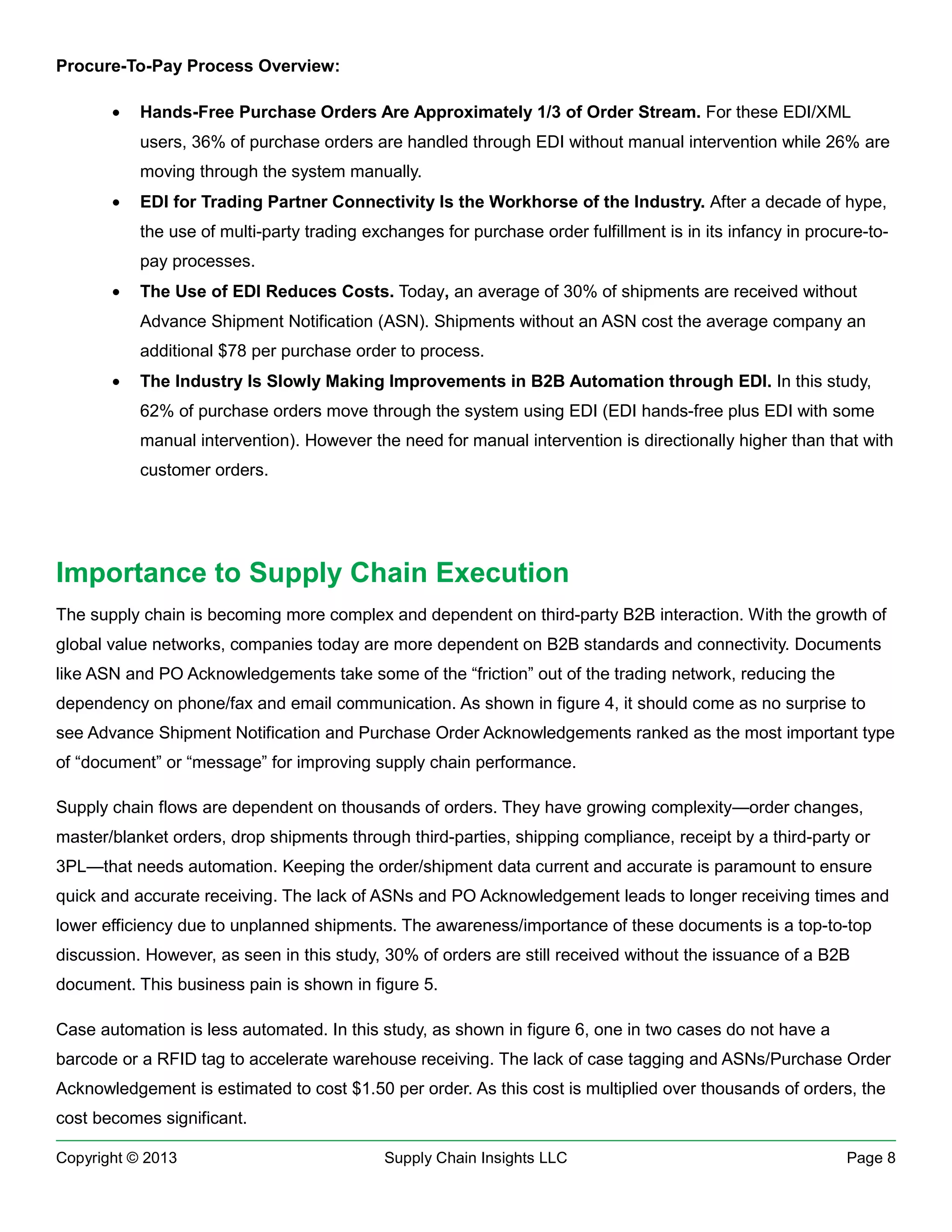 Procure-To-Pay Process Overview:
•

Hands-Free Purchase Orders Are Approximately 1/3 of Order Stream. For these EDI/XML
users, 36% of purchase orders are handled through EDI without manual intervention while 26% are
moving through the system manually.

•

EDI for Trading Partner Connectivity Is the Workhorse of the Industry. After a decade of hype,
the use of multi-party trading exchanges for purchase order fulfillment is in its infancy in procure-topay processes.

•

The Use of EDI Reduces Costs. Today, an average of 30% of shipments are received without
Advance Shipment Notification (ASN). Shipments without an ASN cost the average company an
additional $78 per purchase order to process.

•

The Industry Is Slowly Making Improvements in B2B Automation through EDI. In this study,
62% of purchase orders move through the system using EDI (EDI hands-free plus EDI with some
manual intervention). However the need for manual intervention is directionally higher than that with
customer orders.

Importance to Supply Chain Execution
The supply chain is becoming more complex and dependent on third-party B2B interaction. With the growth of
global value networks, companies today are more dependent on B2B standards and connectivity. Documents
like ASN and PO Acknowledgements take some of the “friction” out of the trading network, reducing the
dependency on phone/fax and email communication. As shown in figure 4, it should come as no surprise to
see Advance Shipment Notification and Purchase Order Acknowledgements ranked as the most important type
of “document” or “message” for improving supply chain performance.
Supply chain flows are dependent on thousands of orders. They have growing complexity—order changes,
master/blanket orders, drop shipments through third-parties, shipping compliance, receipt by a third-party or
3PL—that needs automation. Keeping the order/shipment data current and accurate is paramount to ensure
quick and accurate receiving. The lack of ASNs and PO Acknowledgement leads to longer receiving times and
lower efficiency due to unplanned shipments. The awareness/importance of these documents is a top-to-top
discussion. However, as seen in this study, 30% of orders are still received without the issuance of a B2B
document. This business pain is shown in figure 5.
Case automation is less automated. In this study, as shown in figure 6, one in two cases do not have a
barcode or a RFID tag to accelerate warehouse receiving. The lack of case tagging and ASNs/Purchase Order
Acknowledgement is estimated to cost $1.50 per order. As this cost is multiplied over thousands of orders, the
cost becomes significant.
Copyright © 2013

Supply Chain Insights LLC

Page 8

 