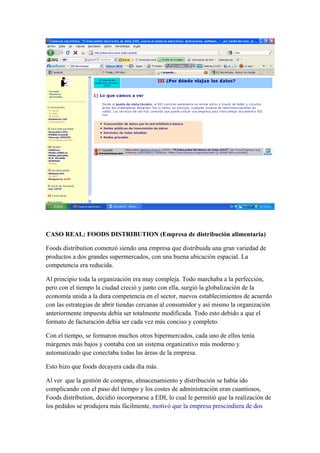 CASO REAL: FOODS DISTRIBUTION (Empresa de distribución alimentaria)

Foods distribution comenzó siendo una empresa que distribuida una gran variedad de
productos a dos grandes supermercados, con una buena ubicación espacial. La
competencia era reducida.

Al principio toda la organización era muy compleja. Todo marchaba a la perfección,
pero con el tiempo la ciudad creció y junto con ella, surgió la globalización de la
economía unida a la dura competencia en el sector, nuevos establecimientos de acuerdo
con las estrategias de abrir tiendas cercanas al consumidor y así mismo la organización
anteriormente impuesta debía ser totalmente modificada. Todo esto debido a que el
formato de facturación debía ser cada vez más conciso y completo.

Con el tiempo, se formaron muchos otros hipermercados, cada uno de ellos tenía
márgenes más bajos y contaba con un sistema organizativo más moderno y
automatizado que conectaba todas las áreas de la empresa.

Esto hizo que foods decayera cada día más.

Al ver que la gestión de compras, almacenamiento y distribución se había ido
complicando con el paso del tiempo y los costes de administración eran cuantiosos,
Foods distribution, decidió incorporarse a EDI, lo cual le permitió que la realización de
los pedidos se produjera más fácilmente, motivó que la empresa prescindiera de dos
 