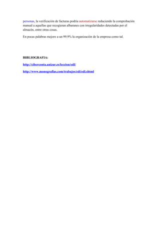 personas, la verificación de facturas podría automatizarse reduciendo la comprobación
manual a aquellas que recogieran albaranes con irregularidades detectadas por el
almacén, entre otras cosas.

En pocas palabras mejoro a un 99.9% la organización de la empresa como tal.




BIBLIOGRAFIA:

http://ciberconta.unizar.es/leccion/edI/

http://www.monografias.com/trabajos/edi/edi.shtml
 