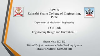 JSPM’S
Rajarshi Shahu College of Engineering,
Pune
Department of Mechanical Engineering
TY B Tech
Engineering Design and Innovation-II
Group No. : EDI-D3
Title of Project : Automatic Solar Tracking System
Mentor : ASHISH KUMAR SIR
 