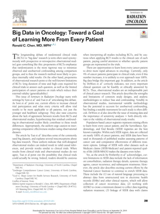 Big Data in Oncology: Toward a Goal
of Learning More From Every Patient
Ronald C. Chen, MD, MPH*,†,z
The longstanding debate of randomized clinical trials
(RCTs) vs “big data” research (a term often used synony-
mously with prospective or retrospective observational stud-
ies) goes something like this: proponents of RCTs emphasize
that randomization is the most rigorous way to minimize
observed and unobserved confounding among comparison
groups, and is thus the research method most likely to pro-
duce internally valid results. On the other hand, proponents
of observational research point to the well-known limitations
of RCTs: long duration of time and high costs required for
clinical trials to answer each question, as well as the limited
participation of cancer patients on trials which reduce their
external validity (generalizability).
This issue of Seminars in Radiation Oncology starts with
writings by Soni et al1
and Tsai et al2
articulating this debate.
As Soni et al1
point out, current efforts to increase clinical
trial participation and relax entry criteria will allow trial
results to be more applicable to all patients, not just the
younger and healthiest subgroup. They also raise concerns
about the lack of agreement between results from RCTs and
observational studies, hypothesizing that residual confound-
ing in observational studies likely contribute to these result
differences. Appropriately, the authors urge caution in inter-
preting comparative effectiveness studies using observational
datasets.
The article by Tsai et al2
describes some of the commonly
used big datasets, and explains several misconceptions about
big data research. These authors indicate that well-designed
observational studies can indeed result in valid causal infer-
ences, and provide results similar to clinical trials. When
results from clinical trials and observational studies do not
agree, Tsai et al point out the possibility that clinical trials
could actually be wrong. Indeed, readers should be cautious
when interpreting all studies including RCTs, and be cau-
tious when applying RCT results to the clinical care of each
patient, paying careful attention to whether speciﬁc patient
groups are represented in the trials.
There are opportunities to learn from every cancer patient
to drive more rapid advances in oncology. Currently, only
4% of cancer patients participate in clinical trials; even if this
number increases, it is unlikely to ever approach near 100%.
Big data bridge this important gap. In addition, as the article
by DeWees et al3
correctly indicates, not every important
clinical question can be feasibly or ethically answered by
RCTs. Thus, observational studies are an indispensable part
of clinical cancer research. This article describes the strengths
and limitations of common study designs, and analytic
methodologies to reduce bias and confounding. Notably in
observational studies, instrumental variable methodology
has the potential to account for unobserved confounding,
but ﬁnding a suitable instrument for each study is often difﬁ-
cult. DeWees et al also describe the issue of missing data and
the importance of sensitivity analyses − both directly rele-
vant to the validity of observational study results.
Population-based cancer registries represent existing efforts
to learn from every cancer patient; and the Surveillance, Epi-
demiology, and End Results (SEER) registries are the best
known examples. Within each SEER region, data are collected
on nearly 100% of cancer patients, and SEER data have been
used in thousands of published studies assessing patterns of
cancer care and comparative effectiveness of different treat-
ment options. Linkage of SEER with other datasets such as
Medicare claims (SEER-Medicare) and patient-reported qual-
ity of life (SEER-MHOS) makes the datasets even richer.
Yet, as the article by Penberthy et al4
acknowledges, cur-
rent limitations in SEER data include the lack of information
on comorbidities, radiation therapy details, systemic therapy
agents, cancer recurrence, and subsequent treatments. How-
ever, the article also describes exciting current efforts by the
National Cancer Institute to continue to enrich SEER data.
These include the (1) use of natural language processing to
abstract data from unstructured text in electronic health
records (EHRs) and other clinical reports, which will allow
collection of cancer recurrence data; (2) working with
ASTRO to create a minimum dataset to collect data regarding
radiation treatment; (3) linkage of SEER data with claims
*
Department of Radiation Oncology, University of North Carolina, Chapel
Hill, NC
y
Lineberger Comprehensive Cancer Center, University of North Carolina,
Chapel Hill, NC
z
Cecil G. Sheps Center for Health Services Research, University of North
Carolina, Chapel Hill, NC
Conﬂict of Interest: None.
Address reprint requests to Ronald C. Chen, MD, MPH, Department of Radi-
ation Oncology, University of North Carolina − Chapel Hill, CB #7512,
101 Manning Drive, Chapel Hill, NC 27599.
E-mail: Ronald_chen@med.unc.edu
299https://doi.org/10.1016/j.semradonc.2019.05.001
1053-4296/© 2019 Elsevier Inc. All rights reserved.
Downloaded for Anonymous User (n/a) at Fortis Hospital Mohali from ClinicalKey.com by Elsevier on September 24, 2019.
For personal use only. No other uses without permission. Copyright ©2019. Elsevier Inc. All rights reserved.
 