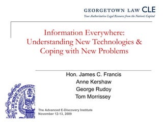 Information Everywhere: Understanding New Technologies & Coping with New Problems Hon. James C. Francis Anne Kershaw George Rudoy Tom Morrissey  The Advanced E-Discovery Institute November 12-13, 2009 