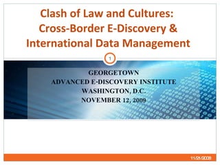 GEORGETOWN ADVANCED E-DISCOVERY INSTITUTE WASHINGTON, D.C. NOVEMBER 12, 2009 Clash of Law and Cultures:  Cross-Border E-Discovery & International Data Management 11/21/2008 